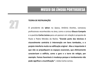 MUSEU DA LÍNGUA PORTUGUESA
TEORIA DE RESTAURAÇÃO
O presidente do Iphan na época, Antônio Arantes, convocou
profissionais reconhecidos na área, como o carioca Glauco Campelo
e o paulista Carlos Lemos para um parecer em relação à proposta de
Paulo e Pedro Mendes da Rocha: “Grande parte dos técnicos é
visceralmente contrária à intervenção em bens tombados, e o
projeto interferia muito na edificação original . Mas o importante é
que não se prejudiquem os espaços essenciais, que efetivamente
caracterizam o edifício, como a gare e a torre do relógio, por
exemplo. Fomos favoráveis à mudança porque o tombamento não
pode significar a mumificação ”, relata Carlos Lemos.
27
 