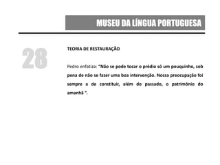 MUSEU DA LÍNGUA PORTUGUESA
TEORIA DE RESTAURAÇÃO
Pedro enfatiza: “Não se pode tocar o prédio só um pouquinho, sob
pena de não se fazer uma boa intervenção. Nossa preocupação foi
sempre a de constituir, além do passado, o patrimônio do
amanhã ”.
28
 