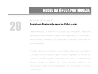 MUSEU DA LÍNGUA PORTUGUESA
TEORIA DE RESTAURAÇÃO
Conceito de Restauração segundo Viollet-le-duc
“RESTAURAÇÃO: A palavra e o assunto são modernos. Restaurar
um edifício não é mantê-lo, repará-lo ou refazê-lo, é restabelecê-lo
em um estado completo que pode não ter existido nunca em um
dado momento."
Posição oposta à de Ruskin: faz pesadas críticas às restaurações
e pregava absoluto respeito pela matéria original, que levava em
conta as transformações feitas em uma obra no decorrer do
tempo, sendo a atitude de tomar simples trabalhos de
conservação, para evitar degradações, ou, até mesmo a de pura
contemplação.
29
 