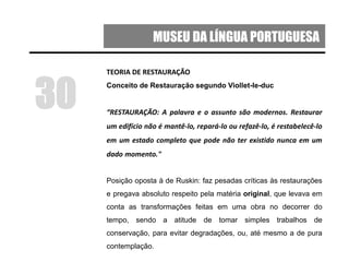 MUSEU DA LÍNGUA PORTUGUESA
TEORIA DE RESTAURAÇÃO
Conceito de Restauração segundo Viollet-le-duc
“RESTAURAÇÃO: A palavra e o assunto são modernos. Restaurar
um edifício não é mantê-lo, repará-lo ou refazê-lo, é restabelecê-lo
em um estado completo que pode não ter existido nunca em um
dado momento."
Posição oposta à de Ruskin: faz pesadas críticas às restaurações
e pregava absoluto respeito pela matéria original, que levava em
conta as transformações feitas em uma obra no decorrer do
tempo, sendo a atitude de tomar simples trabalhos de
conservação, para evitar degradações, ou, até mesmo a de pura
contemplação.
30
 