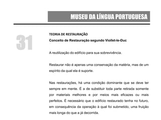 MUSEU DA LÍNGUA PORTUGUESA
TEORIA DE RESTAURAÇÃO
Conceito de Restauração segundo Viollet-le-Duc
A reutilização do edifício para sua sobrevivência.
Restaurar não é apenas uma conservação da matéria, mas de um
espírito da qual ela é suporte.
Nas restaurações, há uma condição dominante que se deve ter
sempre em mente. É a de substituir toda parte retirada somente
por materiais melhores e por meios mais eficazes ou mais
perfeitos. É necessário que o edifício restaurado tenha no futuro,
em consequência da operação à qual foi submetido, uma fruição
mais longa do que a já decorrida.
31
 