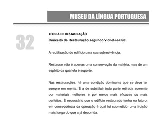 MUSEU DA LÍNGUA PORTUGUESA
TEORIA DE RESTAURAÇÃO
Conceito de Restauração segundo Viollet-le-Duc
A reutilização do edifício para sua sobrevivência.
Restaurar não é apenas uma conservação da matéria, mas de um
espírito da qual ela é suporte.
Nas restaurações, há uma condição dominante que se deve ter
sempre em mente. É a de substituir toda parte retirada somente
por materiais melhores e por meios mais eficazes ou mais
perfeitos. É necessário que o edifício restaurado tenha no futuro,
em consequência da operação à qual foi submetido, uma fruição
mais longa do que a já decorrida.
32
 