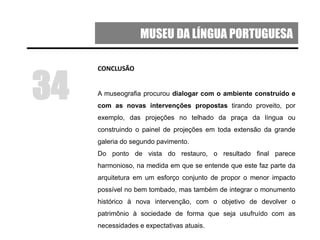 MUSEU DA LÍNGUA PORTUGUESA
CONCLUSÃO
A museografia procurou dialogar com o ambiente construído e
com as novas intervenções propostas tirando proveito, por
exemplo, das projeções no telhado da praça da língua ou
construindo o painel de projeções em toda extensão da grande
galeria do segundo pavimento.
Do ponto de vista do restauro, o resultado final parece
harmonioso, na medida em que se entende que este faz parte da
arquitetura em um esforço conjunto de propor o menor impacto
possível no bem tombado, mas também de integrar o monumento
histórico à nova intervenção, com o objetivo de devolver o
patrimônio à sociedade de forma que seja usufruído com as
necessidades e expectativas atuais.
34
 
