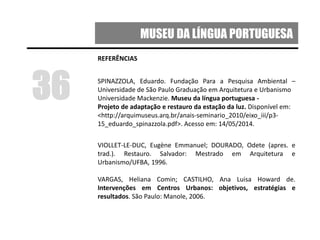 MUSEU DA LÍNGUA PORTUGUESA
REFERÊNCIAS
SPINAZZOLA, Eduardo. Fundação Para a Pesquisa Ambiental –
Universidade de São Paulo Graduação em Arquitetura e Urbanismo
Universidade Mackenzie. Museu da língua portuguesa -
Projeto de adaptação e restauro da estação da luz. Disponível em:
<http://arquimuseus.arq.br/anais-seminario_2010/eixo_iii/p3-
15_eduardo_spinazzola.pdf>. Acesso em: 14/05/2014.
VIOLLET-LE-DUC, Eugène Emmanuel; DOURADO, Odete (apres. e
trad.). Restauro. Salvador: Mestrado em Arquitetura e
Urbanismo/UFBA, 1996.
VARGAS, Heliana Comin; CASTILHO, Ana Luisa Howard de.
Intervenções em Centros Urbanos: objetivos, estratégias e
resultados. São Paulo: Manole, 2006.
36
 
