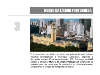 MUSEU DA LÍNGUA PORTUGUESA
O tombamento do edifício é dado nas esferas federal (Iphan),
estadual (Condephaat) e municipal (Conpresp), segundo o
decreto-lei número 25 de novembro de 1937. Em março de 2006
passou a abrigar o Museu da Língua Portuguesa, ampliando as
funções para as quais não foi construída e, simultaneamente,
conservando a função de transporte por trilhos.
3
 