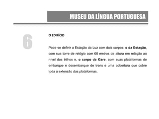 MUSEU DA LÍNGUA PORTUGUESA
O EDIFÍCIO
Pode-se definir a Estação da Luz com dois corpos: o da Estação,
com sua torre de relógio com 60 metros de altura em relação ao
nível dos trilhos e, o corpo da Gare, com suas plataformas de
embarque e desembarque de trens e uma cobertura que cobre
toda a extensão das plataformas.
6
 