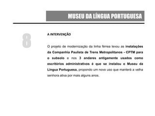 MUSEU DA LÍNGUA PORTUGUESA
A INTERVENÇÃO
O projeto de modernização da linha férrea levou as instalações
da Companhia Paulista de Trens Metropolitanos - CPTM para
o subsolo e nos 3 andares antigamente usados como
escritórios administrativos é que se instalou o Museu da
Língua Portuguesa, propondo um novo uso que manterá a velha
senhora ativa por mais alguns anos.
8
 