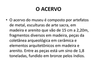O ACERVO 
• O acervo do museu é composto por artefatos 
de metal, esculturas de arte sacra, em 
madeira e arenito que vão de 15 cm a 2,20m, 
fragmentos diversos em madeira, peças da 
coletânea arqueológica em cerâmica e 
elementos arquitetônicos em madeira e 
arenito. Entre as peças está um sino de 1,8 
toneladas, fundido em bronze pelos índios. 
 