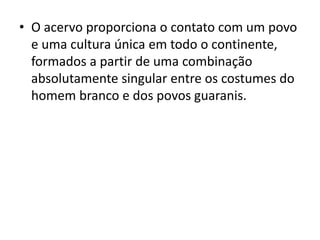 • O acervo proporciona o contato com um povo 
e uma cultura única em todo o continente, 
formados a partir de uma combinação 
absolutamente singular entre os costumes do 
homem branco e dos povos guaranis. 
 
