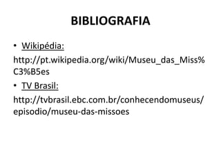 BIBLIOGRAFIA 
• Wikipédia: 
http://pt.wikipedia.org/wiki/Museu_das_Miss% 
C3%B5es 
• TV Brasil: 
http://tvbrasil.ebc.com.br/conhecendomuseus/ 
episodio/museu-das-missoes 
 