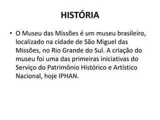 HISTÓRIA 
• O Museu das Missões é um museu brasileiro, 
localizado na cidade de São Miguel das 
Missões, no Rio Grande do Sul. A criação do 
museu foi uma das primeiras iniciativas do 
Serviço do Patrimônio Histórico e Artístico 
Nacional, hoje IPHAN. 
 