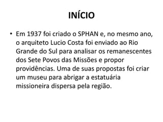 INÍCIO 
• Em 1937 foi criado o SPHAN e, no mesmo ano, 
o arquiteto Lucio Costa foi enviado ao Rio 
Grande do Sul para analisar os remanescentes 
dos Sete Povos das Missões e propor 
providências. Uma de suas propostas foi criar 
um museu para abrigar a estatuária 
missioneira dispersa pela região. 
 