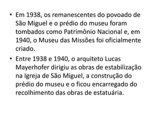 • Em 1938, os remanescentes do povoado de 
São Miguel e o prédio do museu foram 
tombados como Patrimônio Nacional e, em 
1940, o Museu das Missões foi oficialmente 
criado. 
• Entre 1938 e 1940, o arquiteto Lucas 
Mayerhofer dirigiu as obras de estabilização 
na Igreja de São Miguel, a construção do 
prédio do museu e o ficou encarregado do 
recolhimento das obras de estatuária. 
 