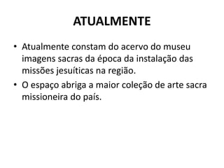 ATUALMENTE 
• Atualmente constam do acervo do museu 
imagens sacras da época da instalação das 
missões jesuíticas na região. 
• O espaço abriga a maior coleção de arte sacra 
missioneira do país. 
 
