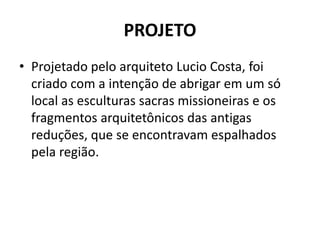 PROJETO 
• Projetado pelo arquiteto Lucio Costa, foi 
criado com a intenção de abrigar em um só 
local as esculturas sacras missioneiras e os 
fragmentos arquitetônicos das antigas 
reduções, que se encontravam espalhados 
pela região. 
 