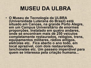 MUSEU DA ULBRA O Museu de Tecnologia da ULBRA (Universidade Luterana do Brasil) está situado em Canoas, na grande Porto Alegre, em um Campus Universitário de enormes proporções. Instalado em quatro andares, onde se encontram mais de 250 veículos completamente restaurados, relógios, trens, equipamentos militares, rádios antigos, eletrolas etc.  Fica aberto o ano todo, em local aprazível, com dois restaurantes, lanchonetes etc. Um passeio imperdível para quem se interessa pela criação humana... 