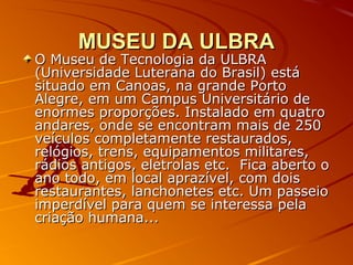 MUSEU DA ULBRAMUSEU DA ULBRA
O Museu de Tecnologia da ULBRAO Museu de Tecnologia da ULBRA
(Universidade Luterana do Brasil) está(Universidade Luterana do Brasil) está
situado em Canoas, na grande Portosituado em Canoas, na grande Porto
Alegre, em um Campus Universitário deAlegre, em um Campus Universitário de
enormes proporções. Instalado em quatroenormes proporções. Instalado em quatro
andares, onde se encontram mais de 250andares, onde se encontram mais de 250
veículos completamente restaurados,veículos completamente restaurados,
relógios, trens, equipamentos militares,relógios, trens, equipamentos militares,
rádios antigos, eletrolas etc. Fica aberto orádios antigos, eletrolas etc. Fica aberto o
ano todo, em local aprazível, com doisano todo, em local aprazível, com dois
restaurantes, lanchonetes etc. Um passeiorestaurantes, lanchonetes etc. Um passeio
imperdível para quem se interessa pelaimperdível para quem se interessa pela
criação humana...criação humana...
 