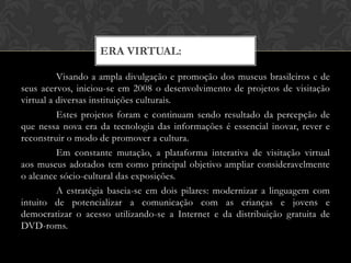 ERA VIRTUAL:

          Visando a ampla divulgação e promoção dos museus brasileiros e de
seus acervos, iniciou-se em 2008 o desenvolvimento de projetos de visitação
virtual a diversas instituições culturais.
          Estes projetos foram e continuam sendo resultado da percepção de
que nessa nova era da tecnologia das informações é essencial inovar, rever e
reconstruir o modo de promover a cultura.
          Em constante mutação, a plataforma interativa de visitação virtual
aos museus adotados tem como principal objetivo ampliar consideravelmente
o alcance sócio-cultural das exposições.
          A estratégia baseia-se em dois pilares: modernizar a linguagem com
intuito de potencializar a comunicação com as crianças e jovens e
democratizar o acesso utilizando-se a Internet e da distribuição gratuita de
DVD-roms.
 