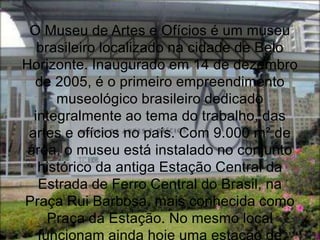 O Museu de Artes e Ofícios é um museu
   brasileiro localizado na cidade de Belo
Horizonte. Inaugurado em 14 de dezembro
  de 2005, é o primeiro empreendimento
      museológico brasileiro dedicado
  integralmente ao tema do trabalho, das
 artes e ofícios no país. Com 9.000 m² de
 área, o museu está instalado no conjunto
   histórico da antiga Estação Central da
   Estrada de Ferro Central do Brasil, na
Praça Rui Barbosa, mais conhecida como
     Praça da Estação. No mesmo local
   funcionam ainda hoje uma estação de
 