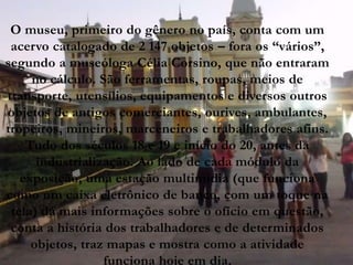 O museu, primeiro do gênero no país, conta com um
 acervo catalogado de 2 147 objetos – fora os “vários”,
segundo a museóloga Célia Corsino, que não entraram
     no cálculo. São ferramentas, roupas, meios de
transporte, utensílios, equipamentos e diversos outros
objetos de antigos comerciantes, ourives, ambulantes,
tropeiros, mineiros, marceneiros e trabalhadores afins.
    Tudo dos séculos 18 e 19 e início do 20, antes da
      industrialização. Ao lado de cada módulo da
   exposição, uma estação multimídia (que funciona
como um caixa eletrônico de banco, com um toque na
 tela) dá mais informações sobre o ofício em questão,
 conta a história dos trabalhadores e de determinados
     objetos, traz mapas e mostra como a atividade
                  funciona hoje em dia.
 