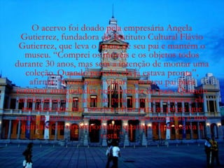 O acervo foi doado pela empresária Angela
  Gutierrez, fundadora do Instituto Cultural Flávio
 Gutierrez, que leva o nome de seu pai e mantém o
   museu. “Comprei os móveis e os objetos todos
durante 30 anos, mas sem a intenção de montar uma
   coleção. Quando percebi, ela já estava pronta”,
    afirma. “Costumava viajar com meu pai para
comprar antiguidades pelo interior do país. Quando
 entrávamos nas casinhas para procurar objetos, ele
  me dizia que não bastava olhar para as peças que
estavam nas salas – o que estava nas cozinhas e nos
  quintais era tão importante quanto o que estava à
                       vista.”
 