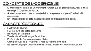 CONCEPTE DE MODERNISME:
- El modernisme català és un moviment cultural que es produeix a Europa a finals
del segle XIX i principis del XX.
- Aquests anys tenen com a característica una profunda expansió industrial i
econòmica.
- En l’arquitectura i les arts plàstiques és on es mostra amb ple sentit.
CARACTERÍSTIQUES:
- Explosió de llibertat.
- Ruptura amb els estils dominants
- Inspiració en la natura
- Tendència a l’ús d’imatges femenines.
- Preferència de l’ornamentació curvilínia.
- Gran preocupació per fusionar la vida quotidiana amb l’art.
- Es desenvolupa principalment a tres ciutats: Brusel·les, Viena i Barcelona.
 