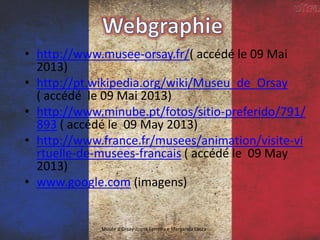 • http://www.musee-orsay.fr/( accédé le 09 Mai
2013)
• http://pt.wikipedia.org/wiki/Museu_de_Orsay
( accédé le 09 Mai 2013)
• http://www.minube.pt/fotos/sitio-preferido/791/
893 ( accédé le 09 May 2013)
• http://www.france.fr/musees/animation/visite-vi
rtuelle-de-musees-francais ( accédé le 09 May
2013)
• www.google.com (imagens)
Musée d'Orsay-Joana Ferreira e Margarida Costa
 