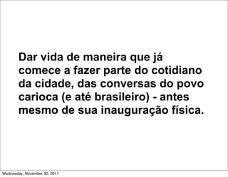 Dar vida de maneira que já
       comece a fazer parte do cotidiano
       da cidade, das conversas do povo
       carioca (e até brasileiro) - antes
       mesmo de sua inauguração física.




Wednesday, November 30, 2011
 