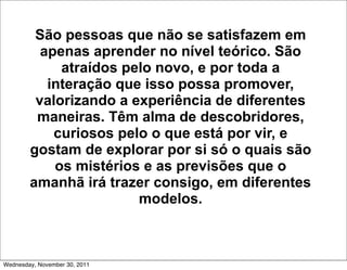 São pessoas que não se satisfazem em
          apenas aprender no nível teórico. São
             atraídos pelo novo, e por toda a
           interação que isso possa promover,
         valorizando a experiência de diferentes
         maneiras. Têm alma de descobridores,
            curiosos pelo o que está por vir, e
        gostam de explorar por si só o quais são
            os mistérios e as previsões que o
        amanhã irá trazer consigo, em diferentes
                        modelos.



Wednesday, November 30, 2011
 