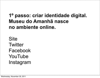 1º passo: criar identidade digital.
        Museu do Amanhã nasce
        no ambiente online.

        Site
        Twitter
        Facebook
        YouTube
        Instagram

Wednesday, November 30, 2011
 