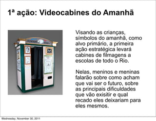 1ª ação: Videocabines do Amanhã

                               Visando as crianças,
                               símbolos do amanhã, como
                               alvo primário, a primeira
                               ação estratégica levará
                               cabines de filmagens a
                               escolas de todo o Rio.

                               Nelas, meninos e meninas
                               falarão sobre como acham
                               que vai ser o futuro, sobre
                               as principais dificuldades
                               que vão exisitir e qual
                               recado eles deixariam para
                               eles mesmos.

Wednesday, November 30, 2011
 