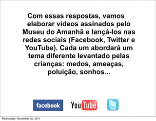 Com essas respostas, vamos
                 elaborar vídeos assinados pelo
               Museu do Amanhã e lançá-los nas
               redes sociais (Facebook, Twitter e
                YouTube). Cada um abordará um
                 tema diferente levantado pelas
                   crianças: medos, ameaças,
                       poluição, sonhos...




Wednesday, November 30, 2011
 