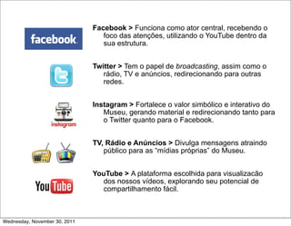 Facebook > Funciona como ator central, recebendo o
                                  foco das atenções, utilizando o YouTube dentro da
                                  sua estrutura.


                               Twitter > Tem o papel de broadcasting, assim como o
                                  rádio, TV e anúncios, redirecionando para outras
                                  redes.


                               Instagram > Fortalece o valor simbólico e interativo do
                                  Museu, gerando material e redirecionando tanto para
                                  o Twitter quanto para o Facebook.


                               TV, Rádio e Anúncios > Divulga mensagens atraindo
                                  público para as “mídias próprias” do Museu.


                               YouTube > A plataforma escolhida para visualizacão
                                 dos nossos vídeos, explorando seu potencial de
                                 compartilhamento fácil.



Wednesday, November 30, 2011
 