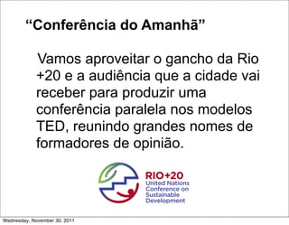 “Conferência do Amanhã”

             Vamos aproveitar o gancho da Rio
             +20 e a audiência que a cidade vai
             receber para produzir uma
             conferência paralela nos modelos
             TED, reunindo grandes nomes de
             formadores de opinião.




Wednesday, November 30, 2011
 