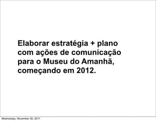 Elaborar estratégia + plano
           com ações de comunicação
           para o Museu do Amanhã,
           começando em 2012.




Wednesday, November 30, 2011
 