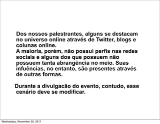 Dos nossos palestrantes, alguns se destacam
          no universo online através de Twitter, blogs e
          colunas online.
          A maioria, porém, não possui perfis nas redes
          sociais e alguns dos que possuem não
          possuem tanta abrangência no meio. Suas
          infuências, no entanto, são presentes através
          de outras formas.

         Durante a divulgacão do evento, contudo, esse
         cenário deve se modificar.




Wednesday, November 30, 2011
 
