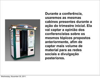 Durante a conferência,
                               usaremos as mesmas
                               cabines presentes durante a
                               ação do trimestre inicial. Ela
                               vai captar a opinião dos
                               conferencistas sobre os
                               mesmos tópicos propostos
                               anteriormente, afim de
                               captar mais volume de
                               material para as redes
                               sociais e divulgação
                               posteriores.




Wednesday, November 30, 2011
 