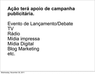 Ação terá apoio de campanha
       publicitária.

       Evento de Lançamento/Debate
       TV
       Rádio
       Mídia impressa
       Mídia Digital
       Blog Marketing
       etc.


Wednesday, November 30, 2011
 