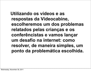 Utilizando os vídeos e as
           respostas da Vídeocabine,
           escolheremos um dos problemas
           relatados pelas crianças e os
           conferêncistas e vamos lançar
           um desafio na internet: como
           resolver, de maneira simples, um
           ponto da problemática escolhida.


Wednesday, November 30, 2011
 