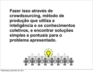 Fazer isso através de
          crowdsourcing, método de
          produção que utiliza a
          inteligência e os conhecimentos
          coletivos, e encontrar soluções
          simples e pontuais para o
          problema apresentado.




Wednesday, November 30, 2011
 