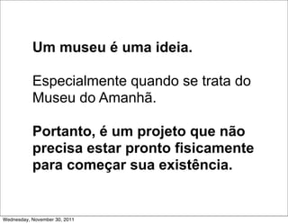 Um museu é uma ideia.

           Especialmente quando se trata do
           Museu do Amanhã.

           Portanto, é um projeto que não
           precisa estar pronto fisicamente
           para começar sua existência.


Wednesday, November 30, 2011
 