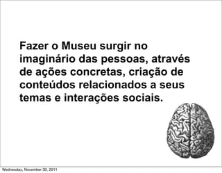 Fazer o Museu surgir no
        imaginário das pessoas, através
        de ações concretas, criação de
        conteúdos relacionados a seus
        temas e interações sociais.




Wednesday, November 30, 2011
 