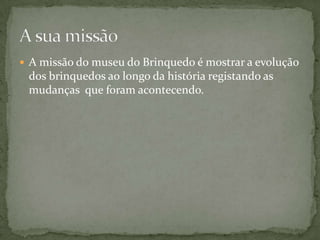  A missão do museu do Brinquedo é mostrar a evolução
 dos brinquedos ao longo da história registando as
 mudanças que foram acontecendo.
 