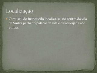  O museu do Brinquedo localiza-se no centro da vila
 de Sintra perto do palácio da vila e das queijadas de
 Sintra.
 
