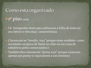  1º piso cont.

 Os brinquedos deste piso utilizavam a folha de latão no
  seu fabrico e têm duas características:

 Chamavam-se “novelty toys” porque eram vendidos como
  novidades na época de Natal no chão ou em cima de
  tabuleiros pelos comerciantes e
 Também lhes chamavam “penny toys” porque custavam
  apenas um penny (o equivalente a um cêntimo)
 