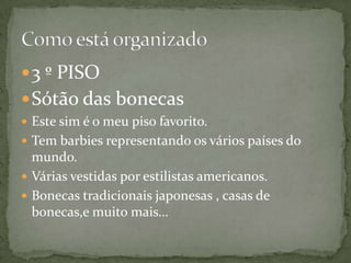  3 º PISO
 Sótão das bonecas
 Este sim é o meu piso favorito.
 Tem barbies representando os vários países do
  mundo.
 Várias vestidas por estilistas americanos.
 Bonecas tradicionais japonesas , casas de
  bonecas,e muito mais…
 