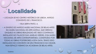 ∞ LOCALIZA-SE NO CENTRO HISTÓRICO DE LISBOA, ANTIGO
CONVENTO DE S. FRANCISCO.
∞ RUA SERPA PINTO, 4.
∞ A DIVISÃO DO ANTIGO MUSEU NACIONAL DE BELAS-ARTES
EM MUSEU NACIONAL DE ARTE ANTIGA, QUE HERDOU
DAQUELE AS OBRAS REALIZADAS ATÉ 1850 E CONTINUOU
INSTALADO NO PALÁCIO DAS JANELAS VERDES, E EM MUSEU
NACIONAL DE ARTE CONTEMPORÂNEA, CONSTITUÍDO POR
TODAS AS OBRAS POSTERIORES A ESTA DATA, TENDO SIDO
INSTALADO NO CONVENTO DE SÃO FRANCISCO DA CIDADE,
NUM ESPAÇO VIZINHO DA ACADEMIA DE BELAS ARTES.
Turismo

História

3

 