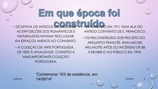 ∞ OCUPAVA OS ANTIGOS SALÕES ONDE
AS EXPOSIÇÕES DOS ROMÂNTICOS E
NATURALISTAS HAVIAM TIDO LUGAR,
EM ESPAÇOS ANEXOS AO CONVENTO.
∞ A COLEÇÃO DE ARTE PORTUGUESA,
DE 1850 À ATUALIDADE, CONSTITUI A
MAIS IMPORTANTE COLEÇÃO
PORTUGUESA.

Turismo

∞ FOI FUNDADO EM 1911 NUM ALA DO
ANTIGO CONVENTO DE S. FRANCISCO.
∞ FOI RECONSTRUÍDO SOB PROJETO DO
ARQUITETO FRANCÊS JEAN-MICHEL
WILLMOTTE APÓS DO INCÊNDIO DE 88
E REABRI-O AO PÚBLICO EM 1994.

“Comemorar 103 de existência, em
14/09/14”

História

4

 