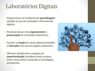Laboratórios Digitais
• Proporcionar um ambiente de aprendizagem
voltado ao uso de conteúdos e ferramentas
digitais;
• Promover/atuar (n)o arquivamento e
preservação de conteúdos eletrônicos;
• Facilitar a criação de novos dados/conteúdos
e interação com acervos digitais existentes;
• Oferecer plataformas e espaços de
experimentação (sandbox) onde se possa
testar novas ideias utilizando as tecnologias
emergentes.
 