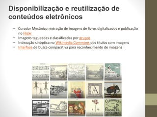 Disponibilização e reutilização de
conteúdos eletrônicos
• Curador Mecânico: extração de imagens de livros digitalizados e publicação
no Flickr
• Imagens tagueadas e classificadas por grupos
• Indexação sinóptica no Wikimedia Commons dos títulos com imagens
• Interface de busca comparativa para reconhecimento de imagens
 